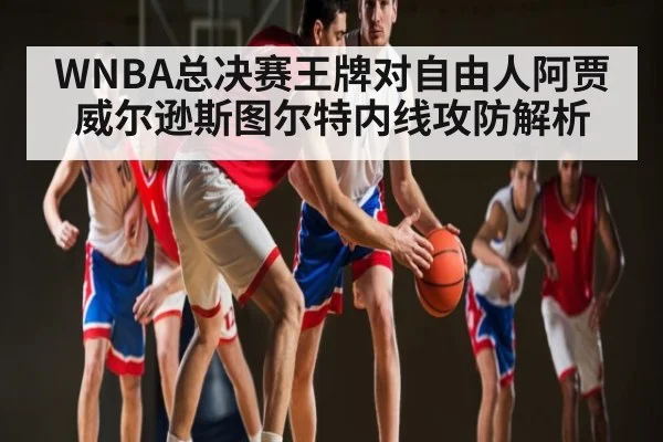 WNBA总决赛王牌对自由人阿贾威尔逊斯图尔特内线攻防解析