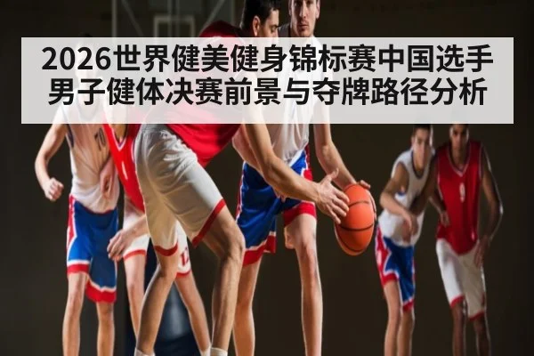 2026世界健美健身锦标赛中国选手男子健体决赛前景与夺牌路径分析