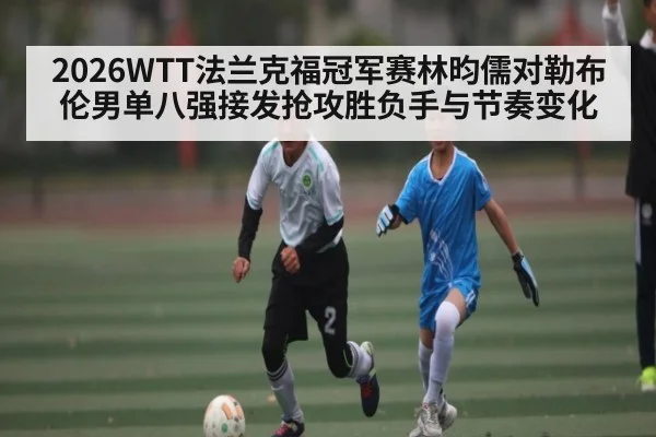 2026WTT法兰克福冠军赛林昀儒对勒布伦男单八强接发抢攻胜负手与节奏变化