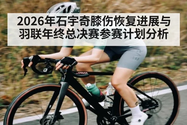 2026年石宇奇膝伤恢复进展与羽联年终总决赛参赛计划分析 - kaiyun
