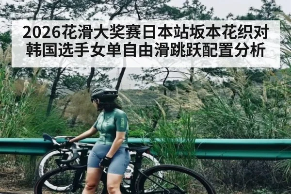 2026花滑大奖赛日本站坂本花织对韩国选手女单自由滑跳跃配置分析（kaiyun）